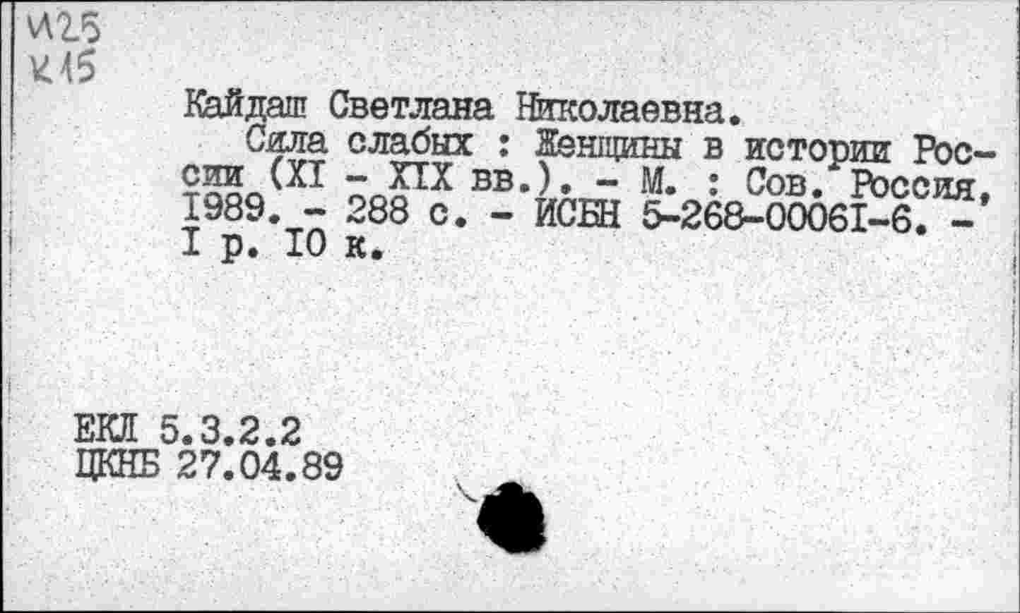 ﻿И2Л
К45
Кайдаш Светлана Николаевна.
Сила слабых : Женщины в истории России (XI - XIX вв.). - М. : Сов. Россия 1989. - 288 с. - ИСШ 5-268-00061-6. -I р. 10 к.
ЕЮ! 5.3.2.2
ЦКНБ 27.04.89